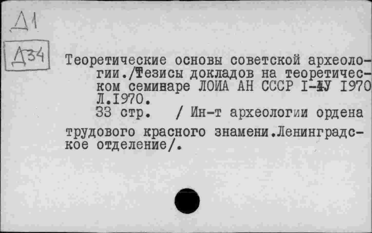 ﻿д\
(ä*
Теоретические основы советской археологии./Тезисы докладов на теоретическом семинаре ЛОИА АН СССР І-ЇУ 1970 Л.1970.
33 стр. / Ин-т археологии ордена трудового красного знамени.Ленинградское отделение/.